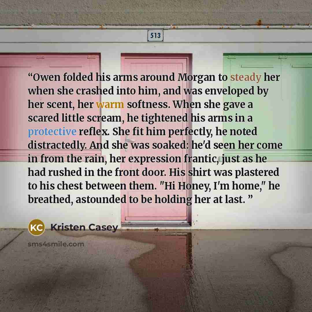 “Owen folded his arms around Morgan to steady her when she crashed into him, and was enveloped by her scent, her warm softness. When she gave a scared little scream, he tightened his arms in a protective reflex. She fit him perfectly, he noted distractedly. And she was soaked: he'd seen her come in…” quote by Kristen Casey