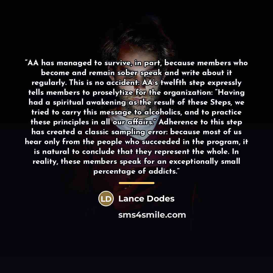 “AA has managed to survive, in part, because members who become and remain sober speak and write about it regularly. This is no accident: AA’s twelfth step expressly tells members to proselytize for the organization: “Having had a spiritual awakening as the result of these Steps, we tried to carry…” quote by Lance Dodes