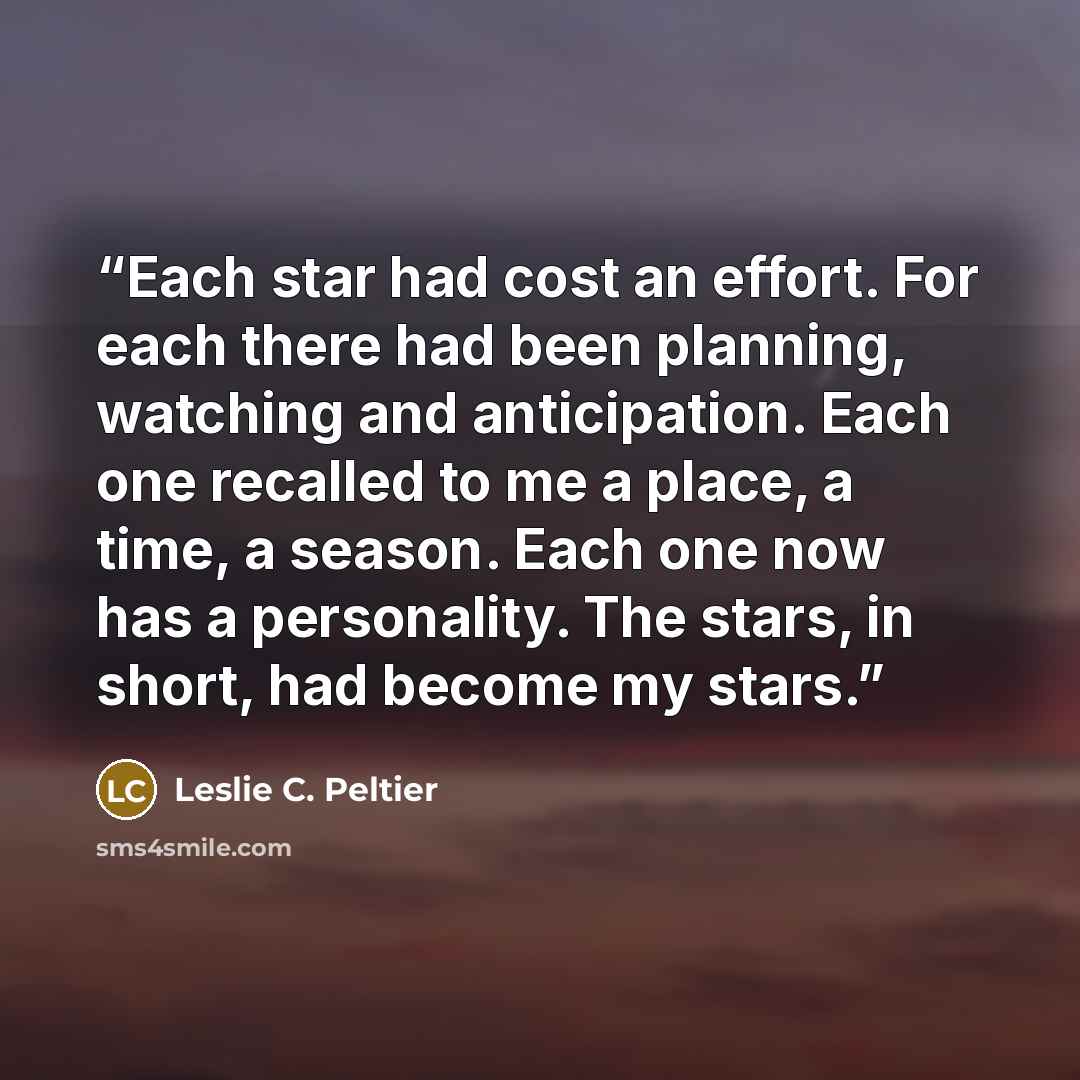 “Each star had cost an effort. For each there had been planning, watching and anticipation. Each one recalled to me a place, a time, a season. Each one now has a personality. The stars, in short, had become my stars.” quote by Leslie C. Peltier
