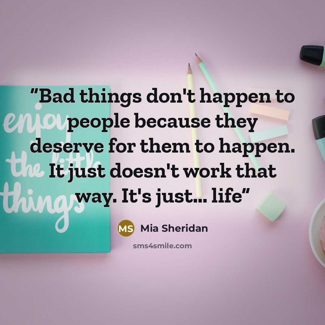 “Bad things don't happen to people because they deserve for them to happen. It just doesn't work that way. It's just... life” quote by Mia Sheridan