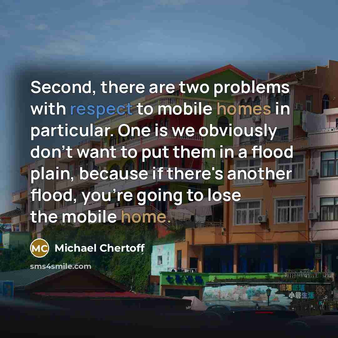 “Second, there are two problems with respect to mobile homes in particular. One is we obviously don't want to put them in a flood plain, because if there's another flood, you're going to lose the mobile home.” quote by Michael Chertoff