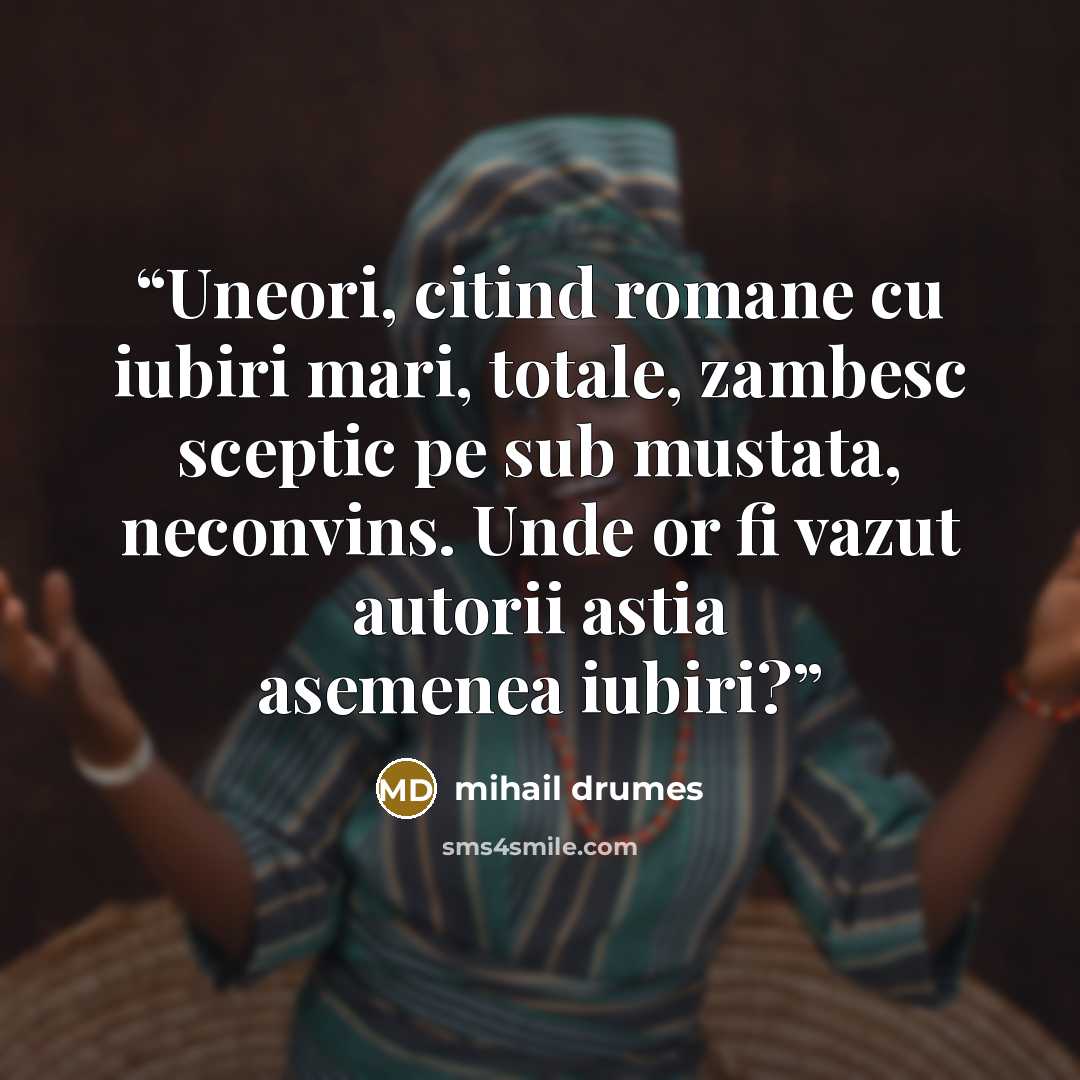 “Uneori, citind romane cu iubiri mari, totale, zambesc sceptic pe sub mustata, neconvins. Unde or fi vazut autorii astia asemenea iubiri?” quote by Mihail Drumeş