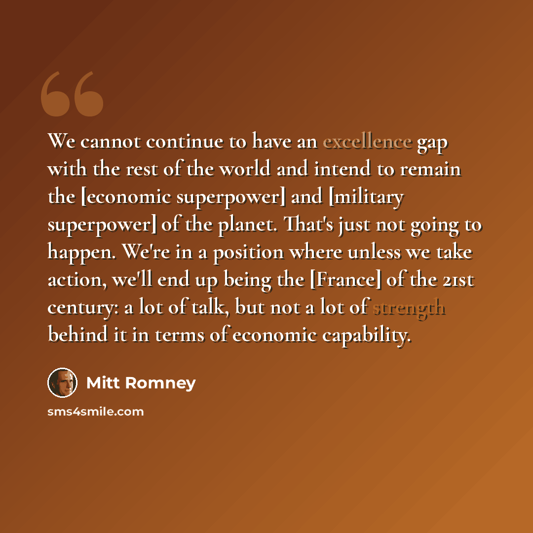 “We cannot continue to have an excellence gap with the rest of the world and intend to remain the [economic superpower] and [military superpower] of the planet. That's just not going to happen. We're in a position where unless we take action, we'll end up being the [France] of the 21st century: a…” quote by Mitt Romney