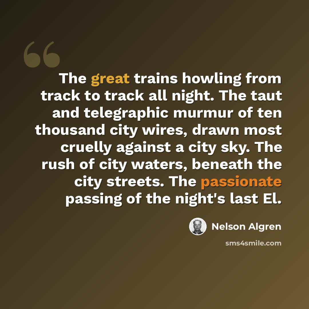 “The great trains howling from track to track all night. The taut and telegraphic murmur of ten thousand city wires, drawn most cruelly against a city sky. The rush of city waters, beneath the city streets. The passionate passing of the night's last El.” quote by Nelson Algren