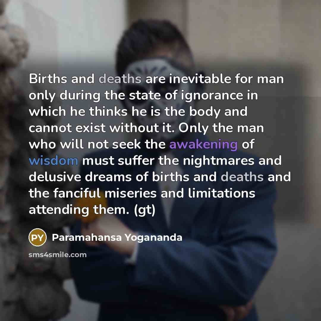 “Births and deaths are inevitable for man only during the state of ignorance in which he thinks he is the body and cannot exist without it. Only the man who will not seek the awakening of wisdom must suffer the nightmares and delusive dreams of births and deaths and the fanciful miseries and…” quote by Paramahansa Yogananda