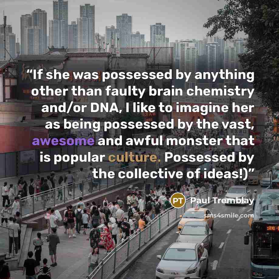 “If she was possessed by anything other than faulty brain chemistry and/or DNA, I like to imagine her as being possessed by the vast, awesome and awful monster that is popular culture. Possessed by the collective of ideas!)” quote by Paul Tremblay