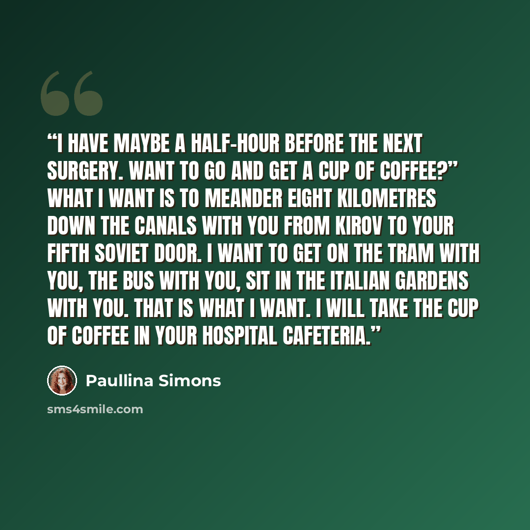 “I have maybe a half-hour before the next surgery. Want to go and get a cup of coffee?” What I want is to meander eight kilometres down the canals with you from Kirov to your Fifth Soviet door. I want to get on the tram with you, the bus with you, sit in the Italian Gardens with you. That is what I…” quote by Paullina Simons