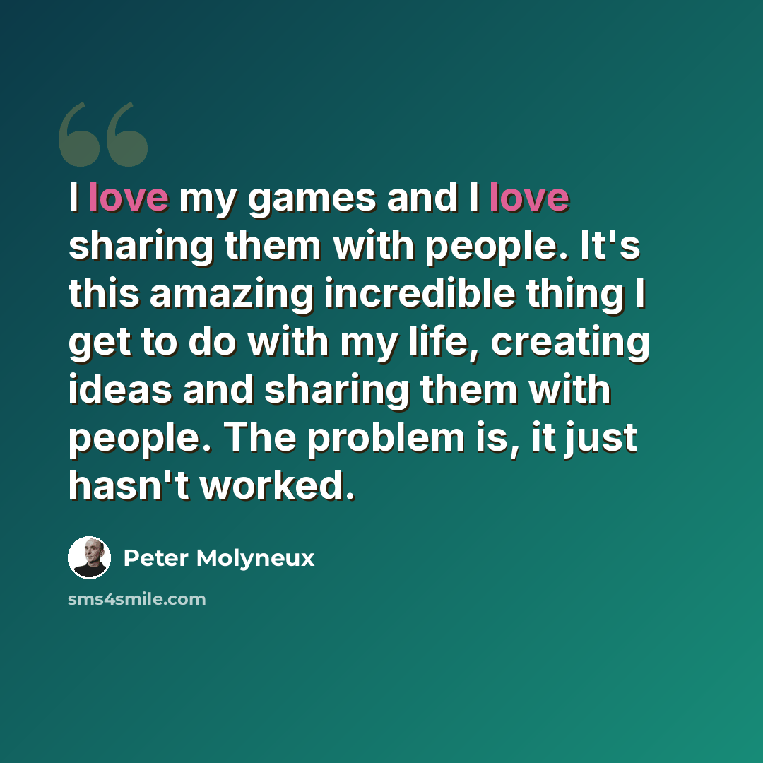 “I love my games and I love sharing them with people. It's this amazing incredible thing I get to do with my life, creating ideas and sharing them with people. The problem is, it just hasn't worked.” quote by Peter Molyneux