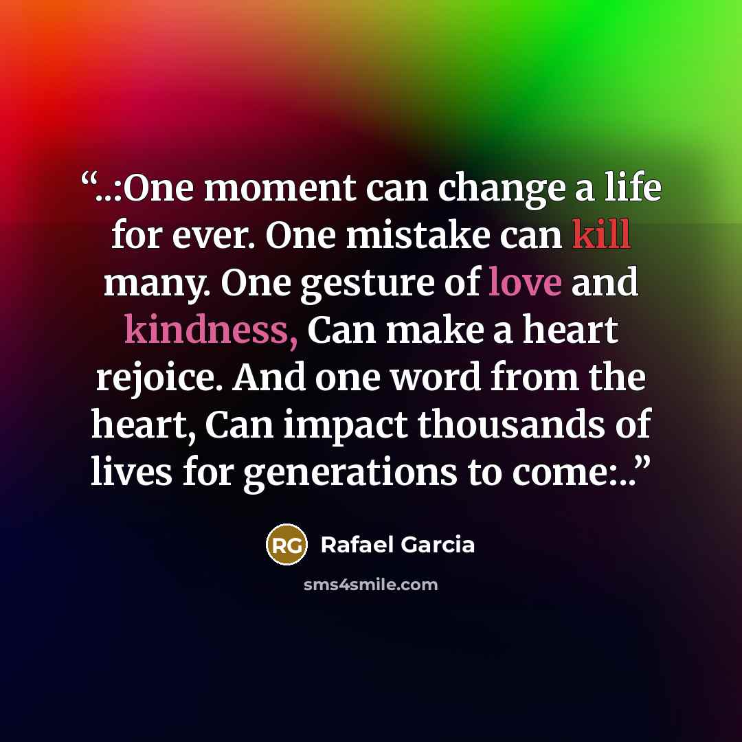 “..:One moment can change a life for ever. One mistake can kill many. One gesture of love and kindness, Can make a heart rejoice. And one word from the heart, Can impact thousands of lives for generations to come:..” quote by Rafael Garcia