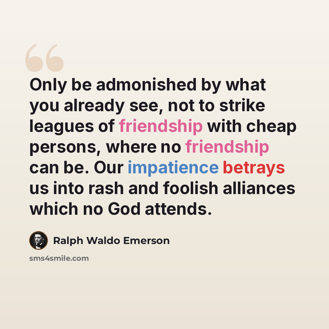 “Only be admonished by what you already see, not to strike leagues of friendship with cheap persons, where no friendship can be. Our impatience betrays us into rash and foolish alliances which no God attends.” quote by Ralph Waldo Emerson