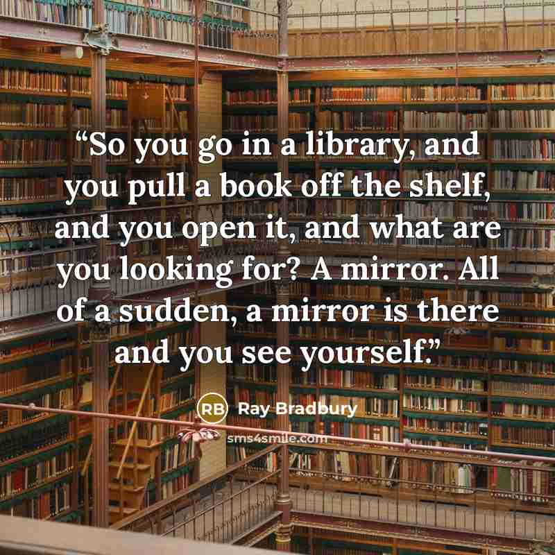 “So you go in a library, and you pull a book off the shelf, and you open it, and what are you looking for? A mirror. All of a sudden, a mirror is there and you see yourself.” quote by Ray Bradbury
