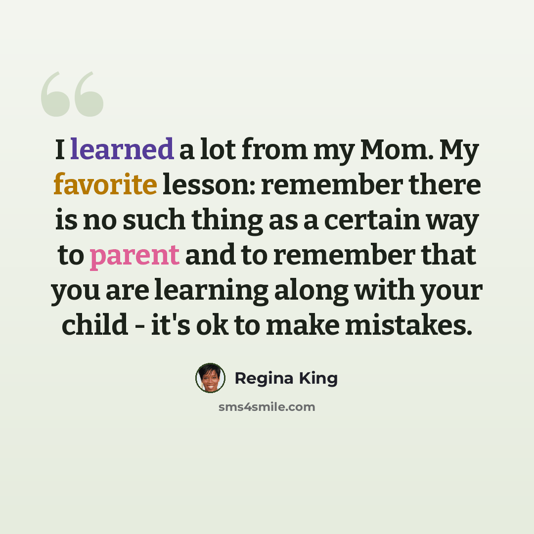 “I learned a lot from my Mom. My favorite lesson: remember there is no such thing as a certain way to parent and to remember that you are learning along with your child - it's ok to make mistakes.” quote by Regina King