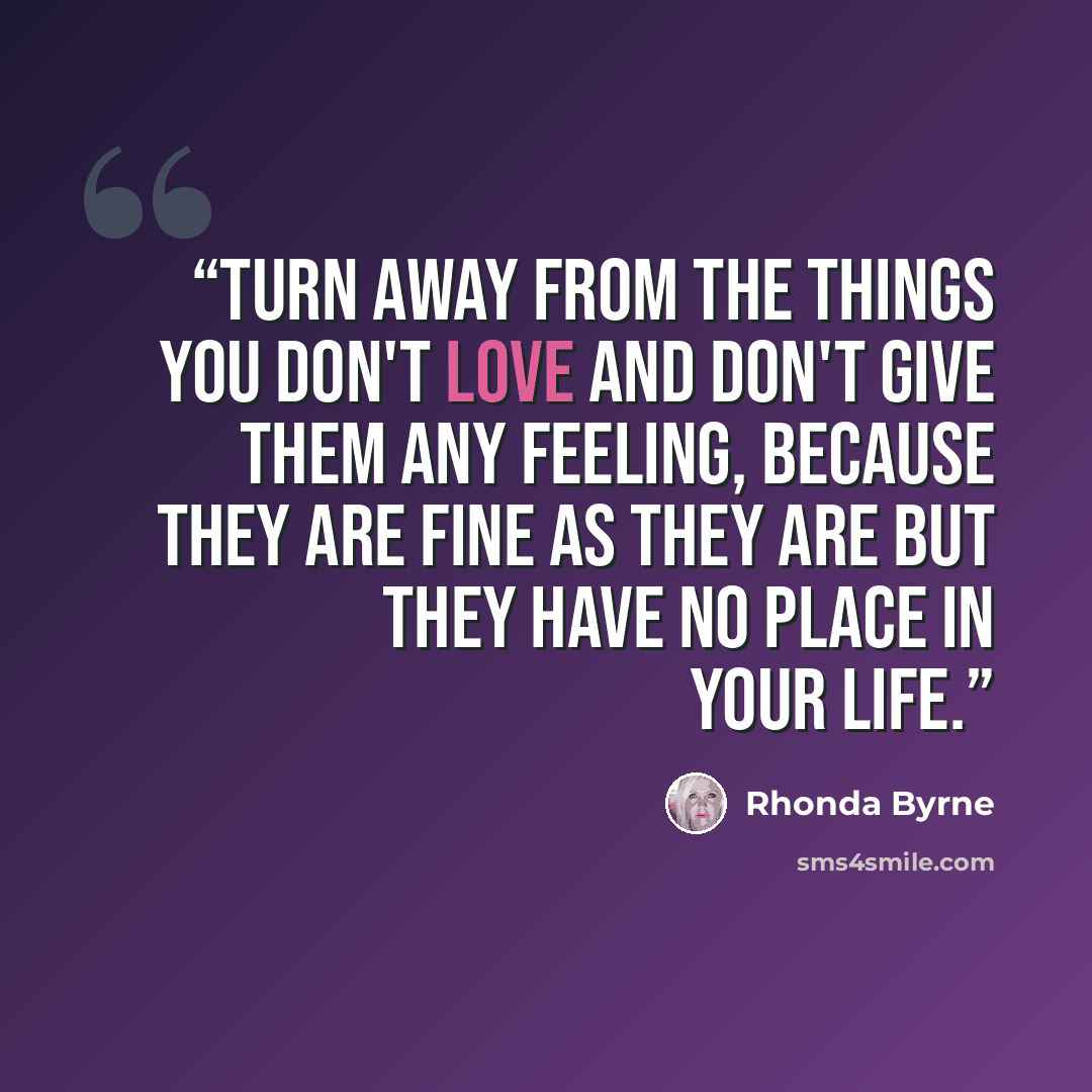 “Turn away from the things you don't love and don't give them any feeling, because they are fine as they are but they have no place in your life.” quote by Rhonda Byrne