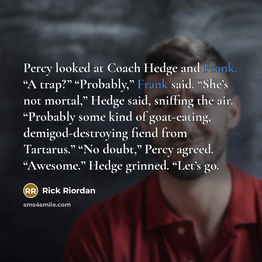 “Percy looked at Coach Hedge and Frank. “A trap?” “Probably,” Frank said. “She’s not mortal,” Hedge said, sniffing the air. “Probably some kind of goat-eating, demigod-destroying fiend from Tartarus.” “No doubt,” Percy agreed. “Awesome.” Hedge grinned. “Let’s go.” quote by Rick Riordan