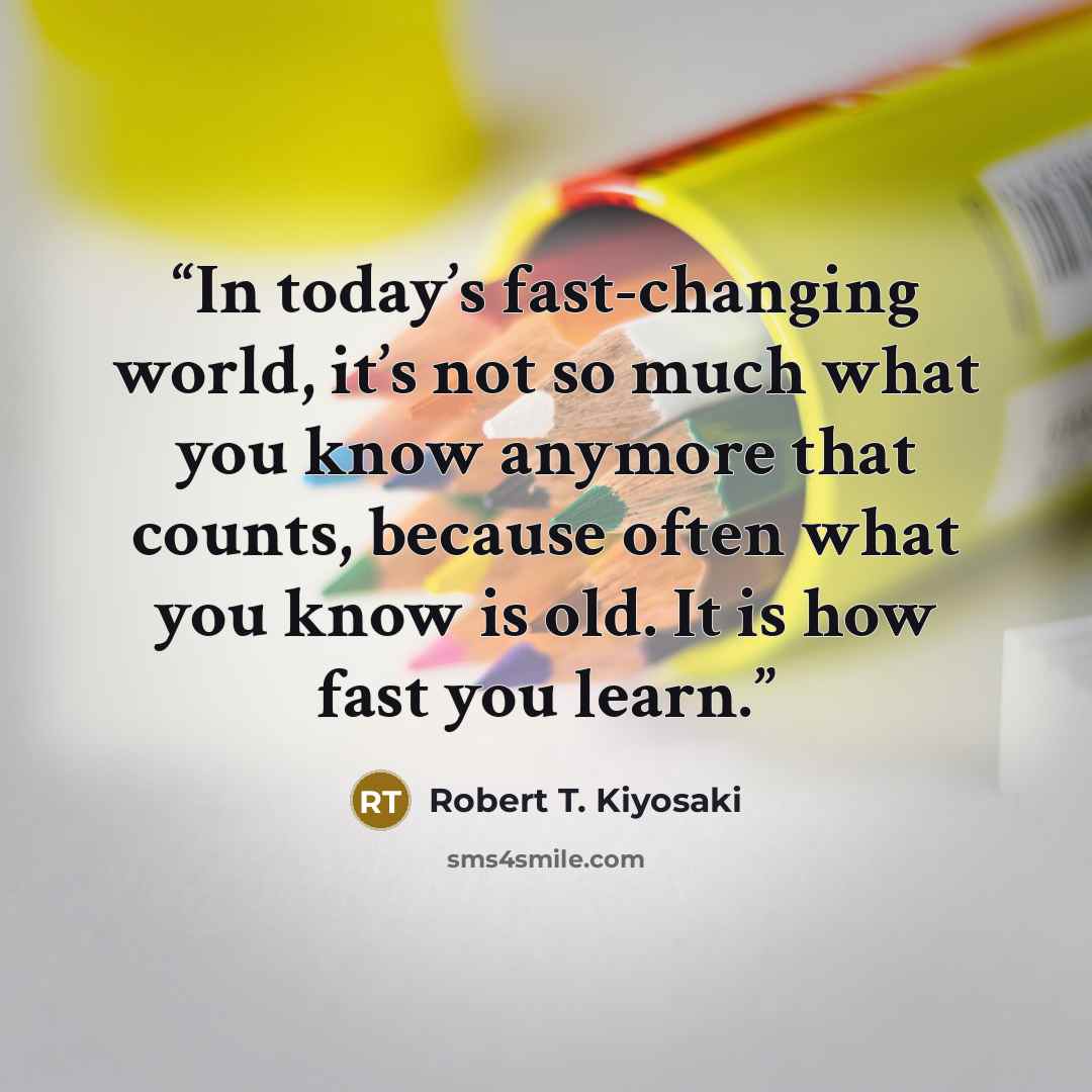 “In today’s fast-changing world, it’s not so much what you know anymore that counts, because often what you know is old. It is how fast you learn.” quote by Robert T. Kiyosaki