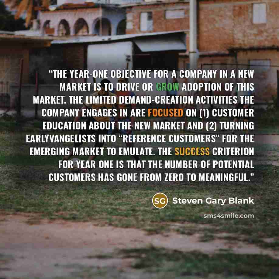 “The year-one objective for a company in a new market is to drive or grow adoption of this market. The limited demand-creation activities the company engages in are focused on (1) customer education about the new market and (2) turning earlyvangelists into “reference customers” for the emerging…” quote by Steven Gary Blank