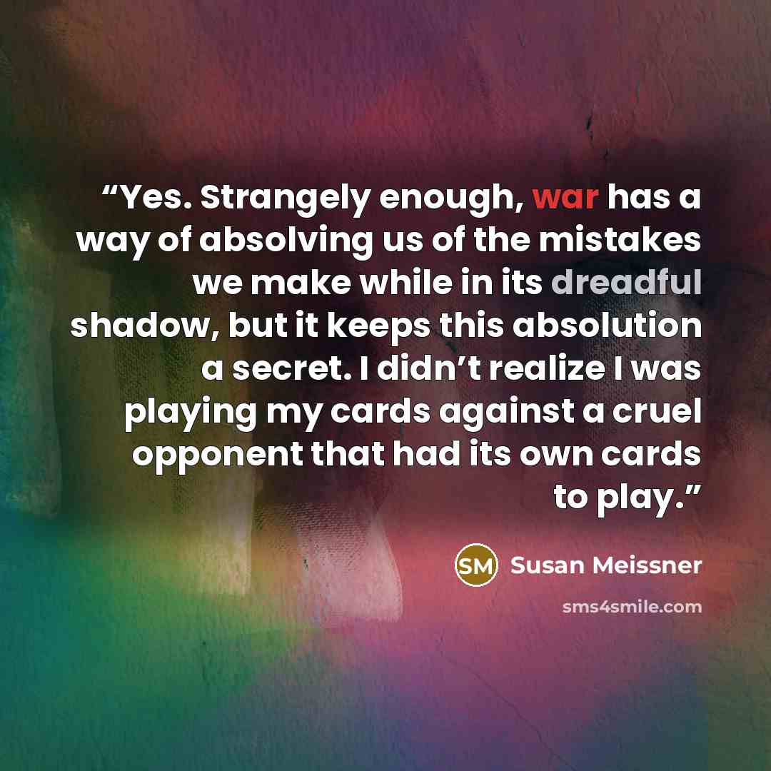 “Yes. Strangely enough, war has a way of absolving us of the mistakes we make while in its dreadful shadow, but it keeps this absolution a secret. I didn’t realize I was playing my cards against a cruel opponent that had its own cards to play.” quote by Susan Meissner