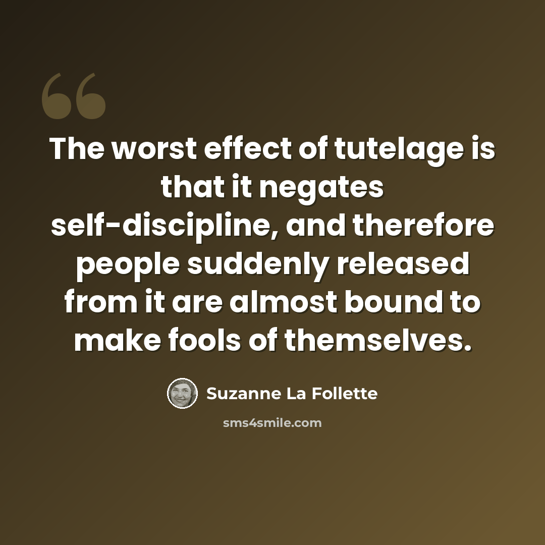 “The worst effect of tutelage is that it negates self-discipline, and therefore people suddenly released from it are almost bound to make fools of themselves.” quote by Suzanne La Follette