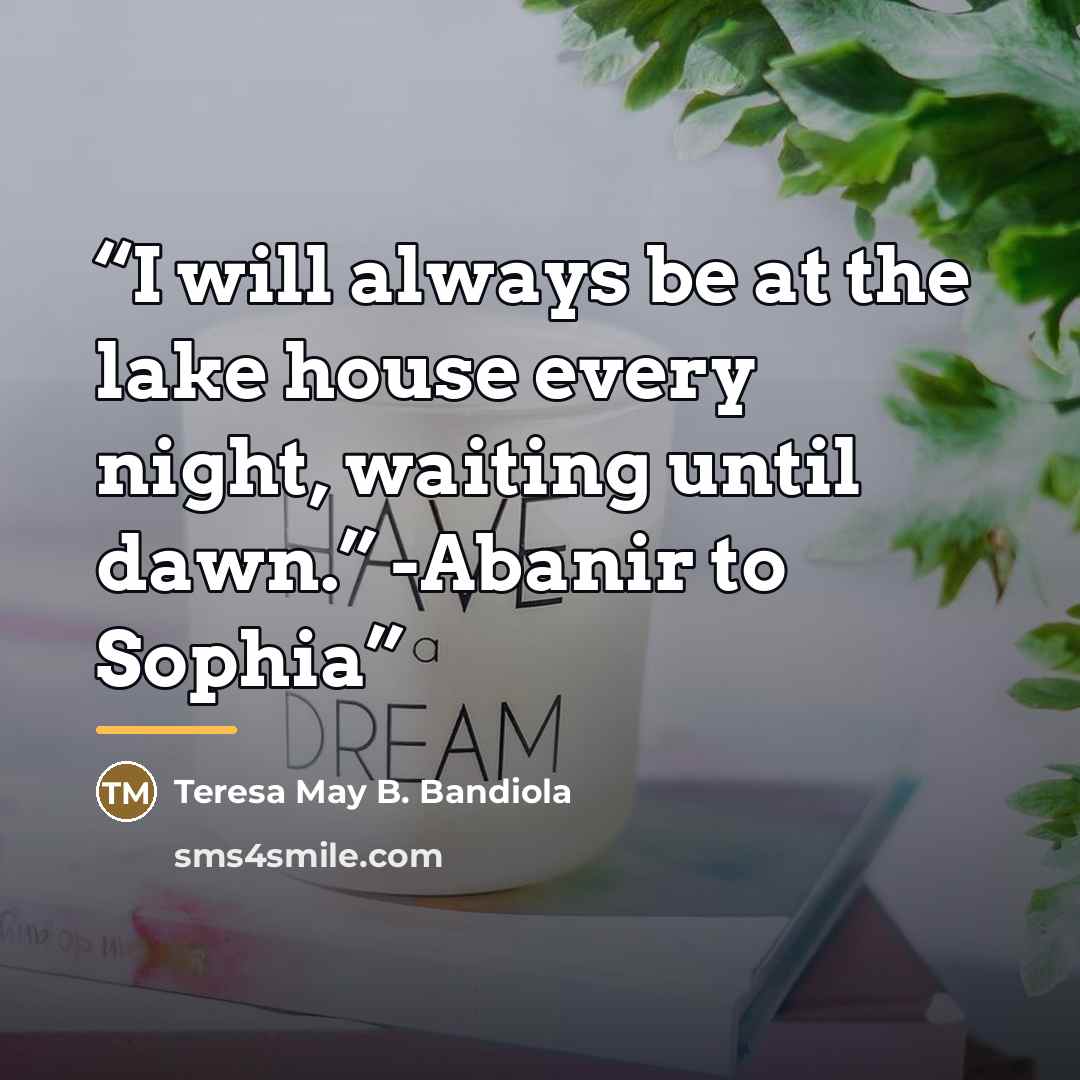 “I will always be at the lake house every night, waiting until dawn.” -Abanir to Sophia” quote by Teresa May B. Bandiola