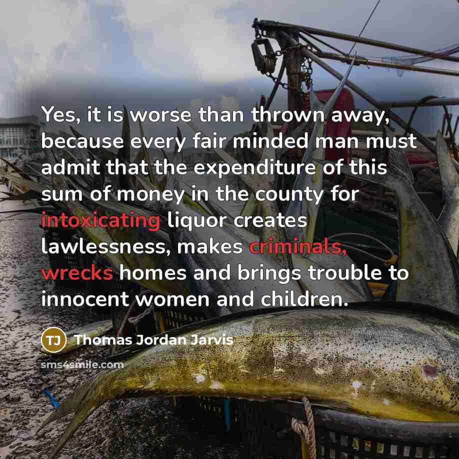 “Yes, it is worse than thrown away, because every fair minded man must admit that the expenditure of this sum of money in the county for intoxicating liquor creates lawlessness, makes criminals, wrecks homes and brings trouble to innocent women and children.” quote by Thomas Jordan Jarvis