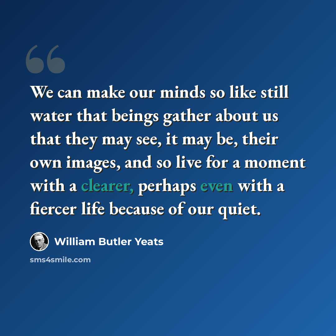 “We can make our minds so like still water that beings gather about us that they may see, it may be, their own images, and so live for a moment with a clearer, perhaps even with a fiercer life because of our quiet.” quote by William Butler Yeats