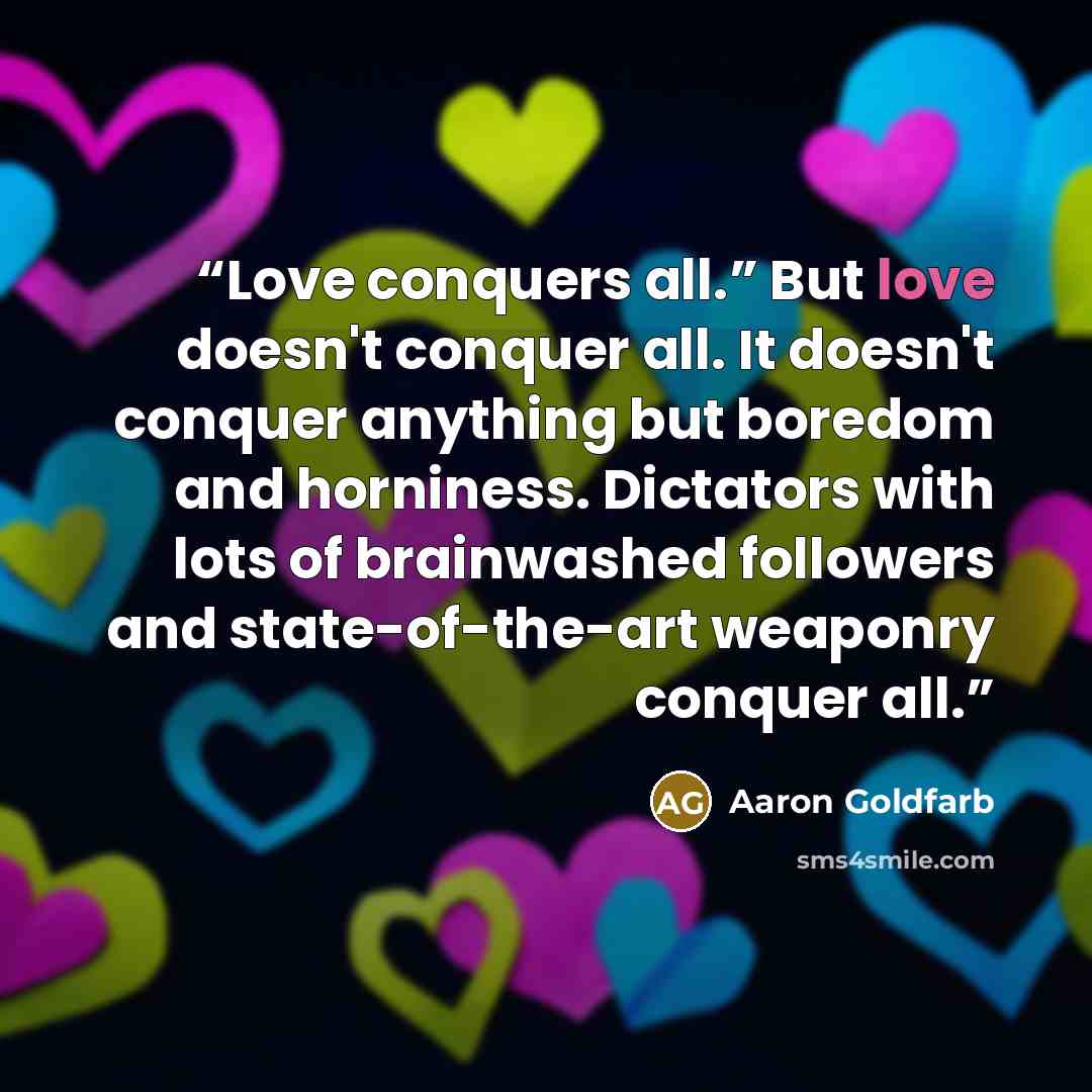 “Love conquers all.” But love doesn't conquer all. It doesn't conquer anything but boredom and horniness. Dictators with lots of brainwashed followers and state-of-the-art weaponry conquer all.” quote by Aaron Goldfarb