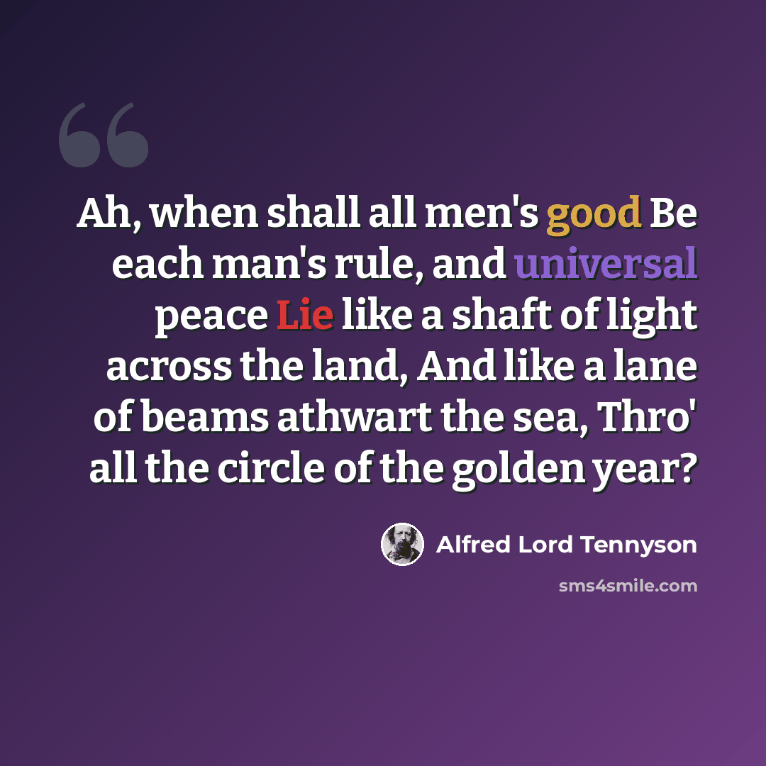 “Ah, when shall all men's good Be each man's rule, and universal peace Lie like a shaft of light across the land, And like a lane of beams athwart the sea, Thro' all the circle of the golden year?” quote by Alfred Lord Tennyson