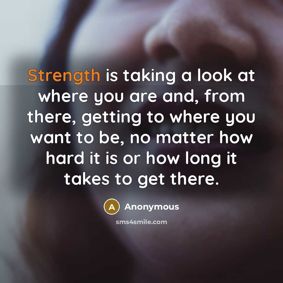 “Strength is taking a look at where you are and, from there, getting to where you want to be, no matter how hard it is or how long it takes to get there.” quote by Anonymous
