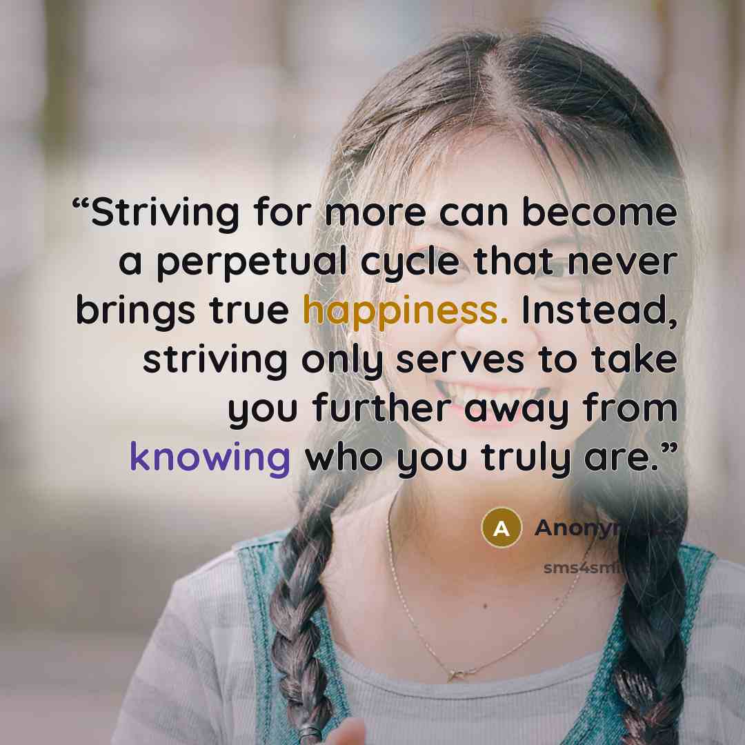 “Striving for more can become a perpetual cycle that never brings true happiness. Instead, striving only serves to take you further away from knowing who you truly are.” quote by Anonymous