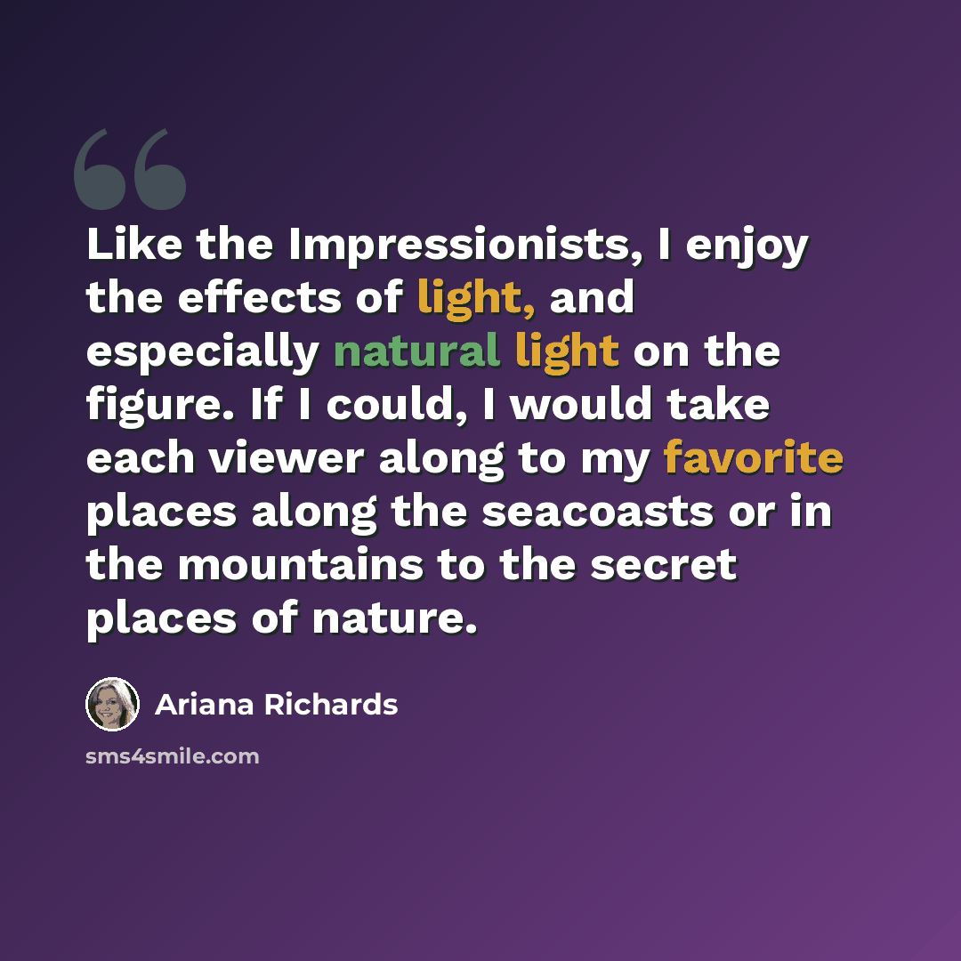 “Like the Impressionists, I enjoy the effects of light, and especially natural light on the figure. If I could, I would take each viewer along to my favorite places along the seacoasts or in the mountains to the secret places of nature.” quote by Ariana Richards