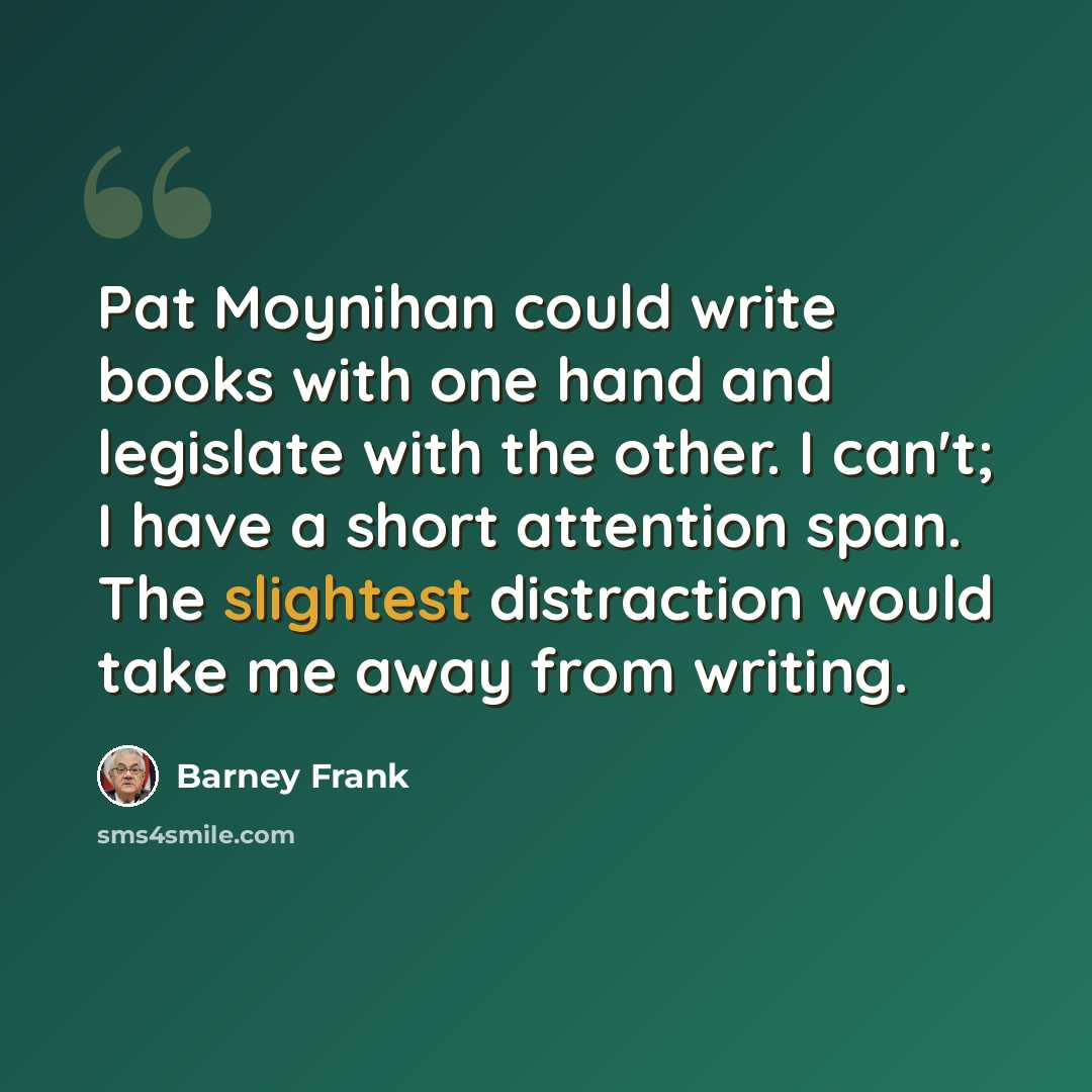 “Pat Moynihan could write books with one hand and legislate with the other. I can't; I have a short attention span. The slightest distraction would take me away from writing.” quote by Barney Frank
