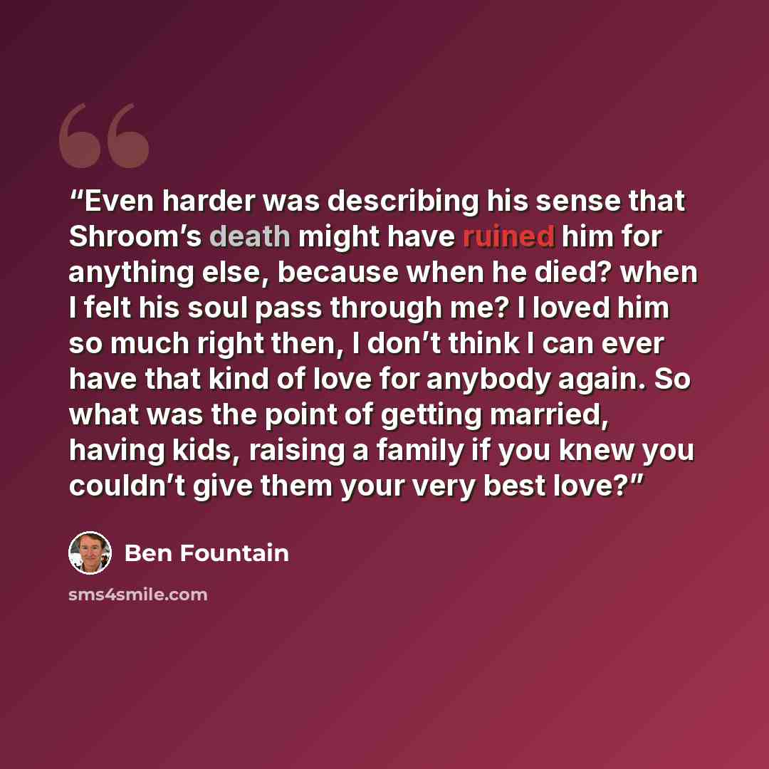“Even harder was describing his sense that Shroom’s death might have ruined him for anything else, because when he died? when I felt his soul pass through me? I loved him so much right then, I don’t think I can ever have that kind of love for anybody again. So what was the point of getting married…” quote by Ben Fountain