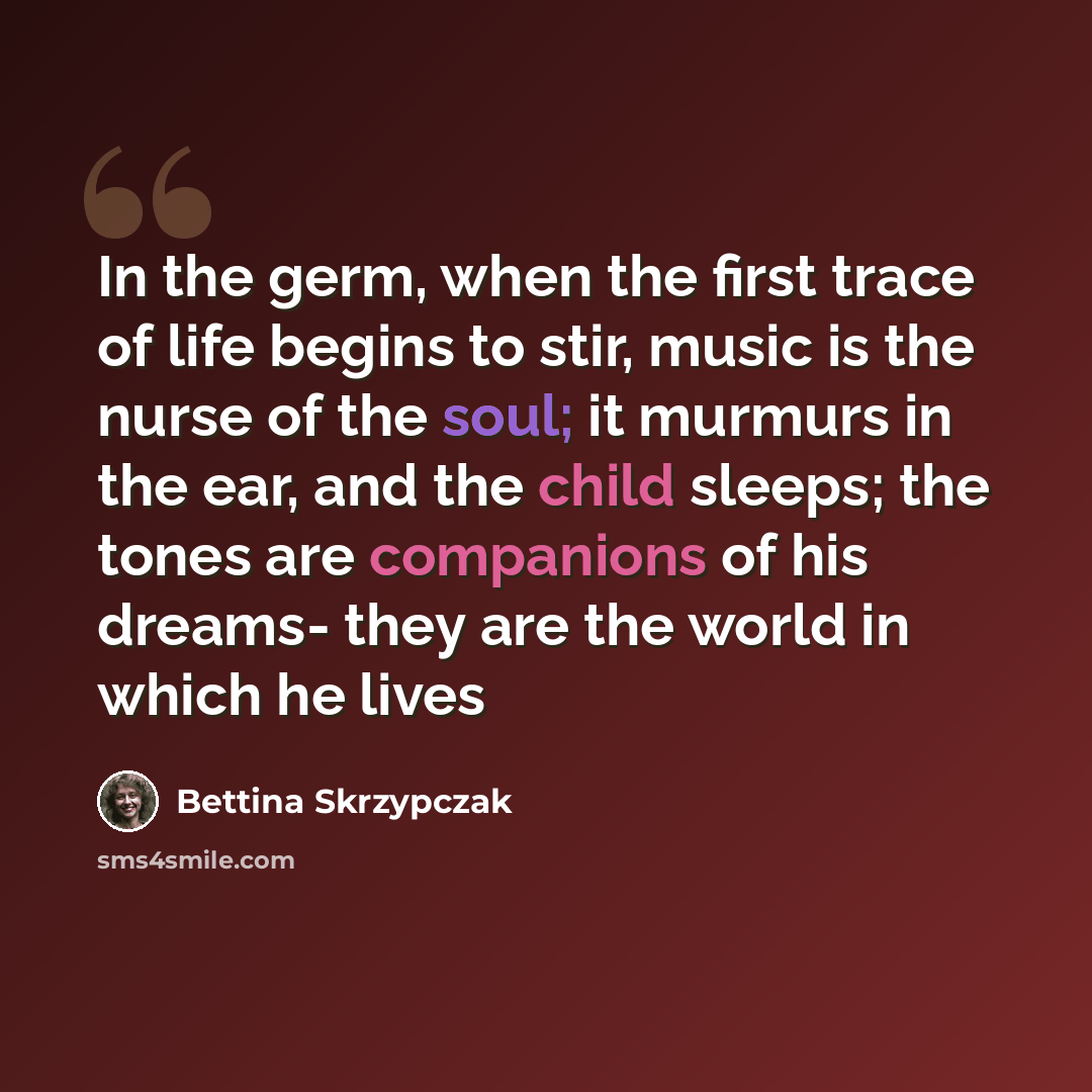“In the germ, when the first trace of life begins to stir, music is the nurse of the soul; it murmurs in the ear, and the child sleeps; the tones are companions of his dreams- they are the world in which he lives” quote by Bettina Skrzypczak