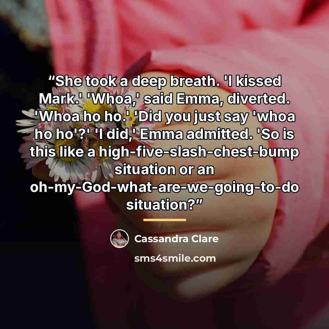 “She took a deep breath. 'I kissed Mark.' 'Whoa,' said Emma, diverted. 'Whoa ho ho.' 'Did you just say 'whoa ho ho'?' 'I did,' Emma admitted. 'So is this like a high-five-slash-chest-bump situation or an oh-my-God-what-are-we-going-to-do situation?” quote by Cassandra Clare