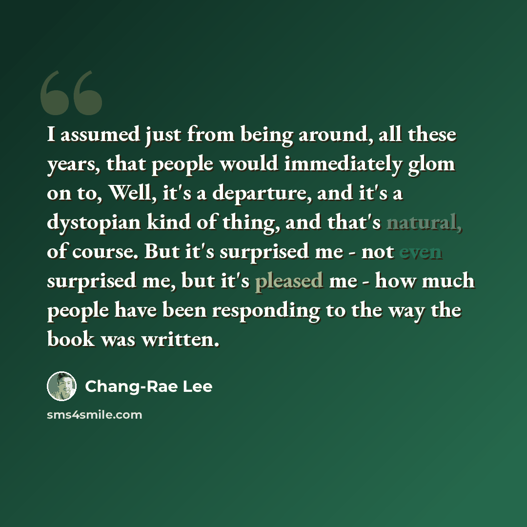 “I assumed just from being around, all these years, that people would immediately glom on to, Well, it's a departure, and it's a dystopian kind of thing, and that's natural, of course. But it's surprised me - not even surprised me, but it's pleased me - how much people have been responding to the…” quote by Chang-Rae Lee