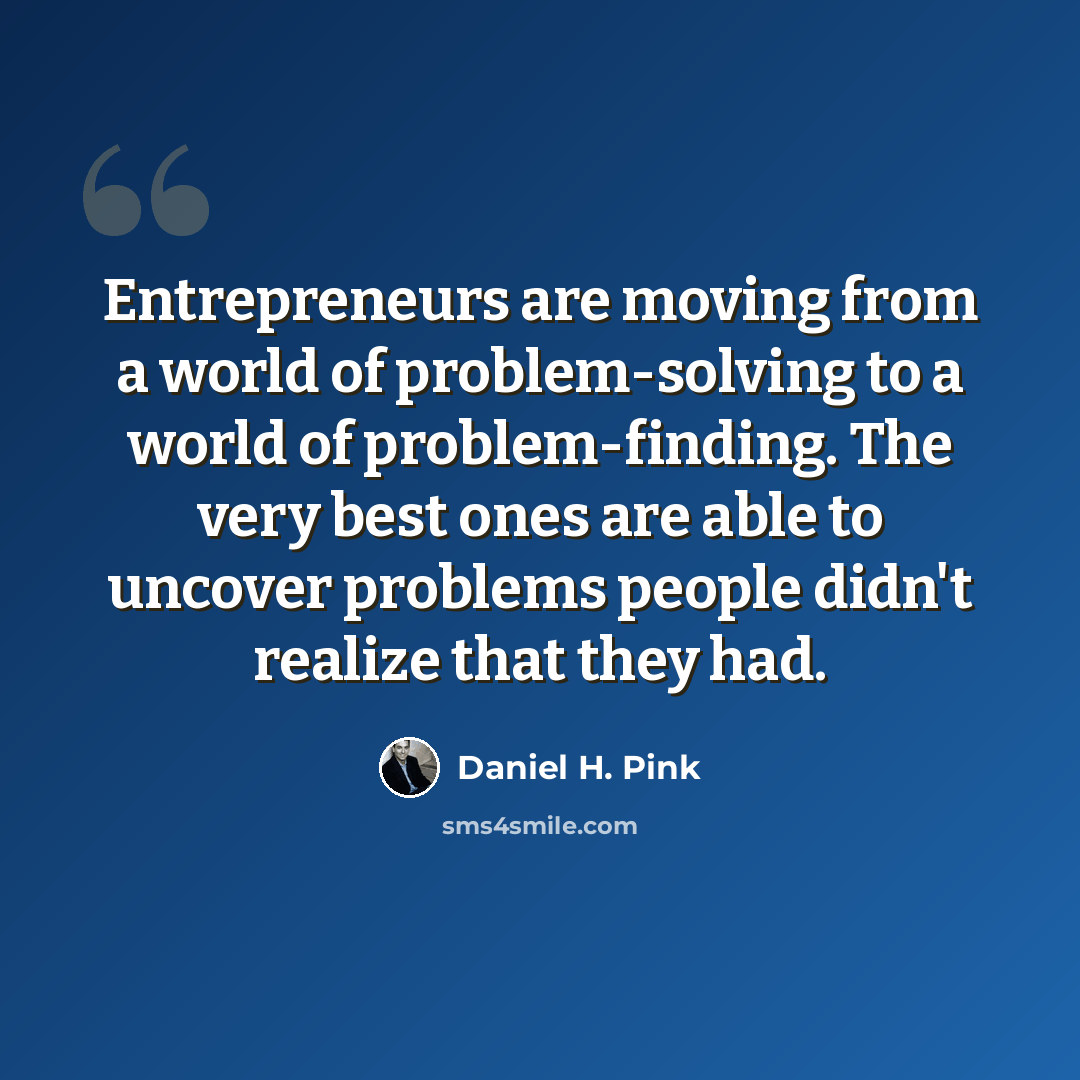 “Entrepreneurs are moving from a world of problem-solving to a world of problem-finding. The very best ones are able to uncover problems people didn't realize that they had.” quote by Daniel H. Pink