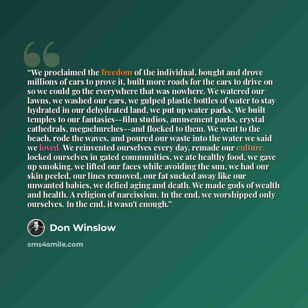 “We proclaimed the freedom of the individual, bought and drove millions of cars to prove it, built more roads for the cars to drive on so we could go the everywhere that was nowhere. We watered our lawns, we washed our cars, we gulped plastic bottles of water to stay hydrated in our dehydrated…” quote by Don Winslow