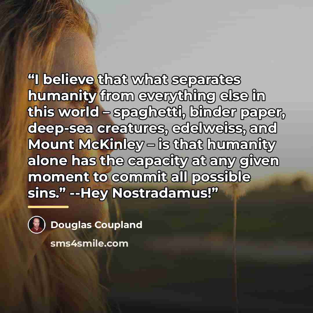 “I believe that what separates humanity from everything else in this world – spaghetti, binder paper, deep-sea creatures, edelweiss, and Mount McKinley – is that humanity alone has the capacity at any given moment to commit all possible sins.” --Hey Nostradamus!” quote by Douglas Coupland