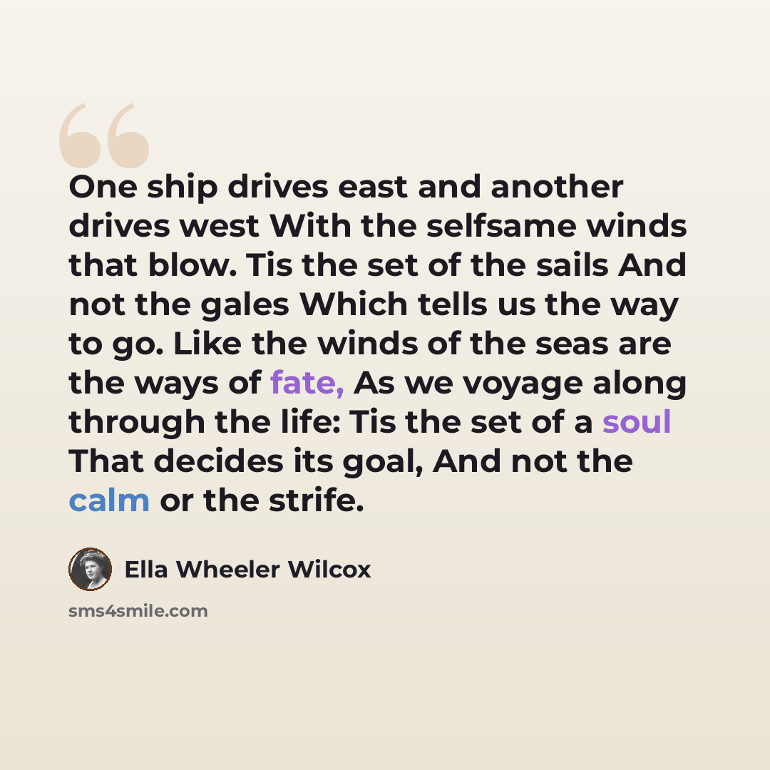 “One ship drives east and another drives west With the selfsame winds that blow. Tis the set of the sails And not the gales Which tells us the way to go. Like the winds of the seas are the ways of fate, As we voyage along through the life: Tis the set of a soul That decides its goal, And not the…” quote by Ella Wheeler Wilcox