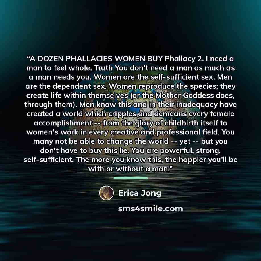 “A DOZEN PHALLACIES WOMEN BUY Phallacy 2. I need a man to feel whole. Truth You don't need a man as much as a man needs you. Women are the self-sufficient sex. Men are the dependent sex. Women reproduce the species; they create life within themselves (or the Mother Goddess does, through them). Men…” quote by Erica Jong
