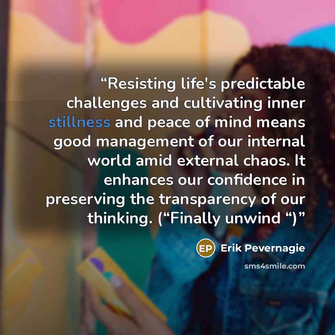 “Resisting life's predictable challenges and cultivating inner stillness and peace of mind means good management of our internal world amid external chaos. It enhances our confidence in preserving the transparency of our thinking. (“Finally unwind “)” quote by Erik Pevernagie
