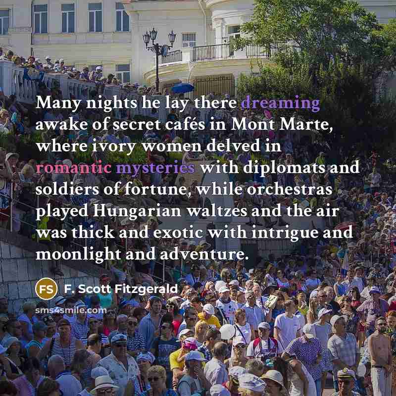 “Many nights he lay there dreaming awake of secret cafés in Mont Marte, where ivory women delved in romantic mysteries with diplomats and soldiers of fortune, while orchestras played Hungarian waltzes and the air was thick and exotic with intrigue and moonlight and adventure.” quote by F. Scott Fitzgerald