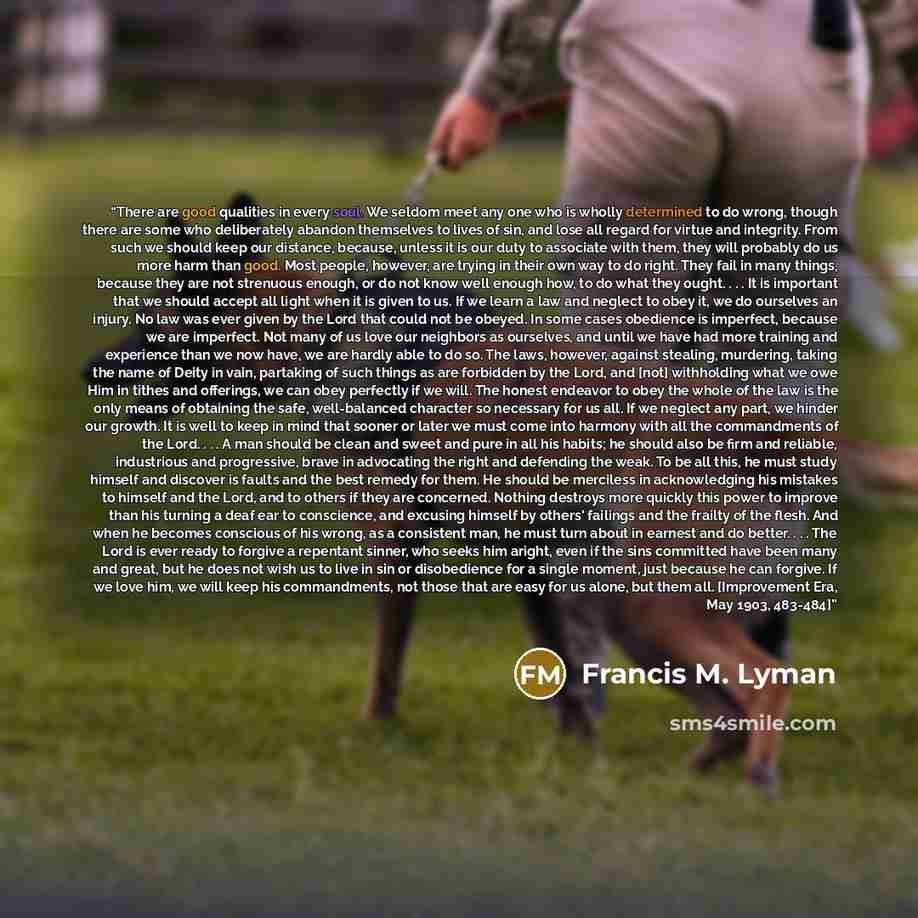 “There are good qualities in every soul. We seldom meet any one who is wholly determined to do wrong, though there are some who deliberately abandon themselves to lives of sin, and lose all regard for virtue and integrity. From such we should keep our distance, because, unless it is our duty to…” quote by Francis M. Lyman