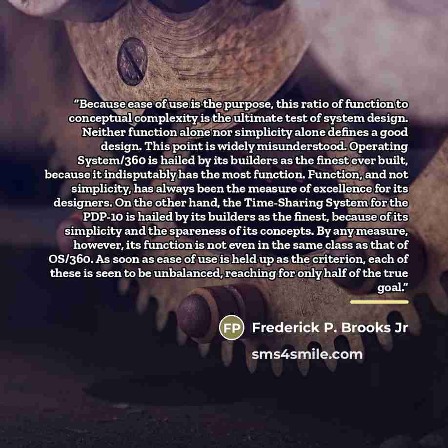 “Because ease of use is the purpose, this ratio of function to conceptual complexity is the ultimate test of system design. Neither function alone nor simplicity alone defines a good design. This point is widely misunderstood. Operating System/360 is hailed by its builders as the finest ever built…” quote by Frederick P. Brooks Jr