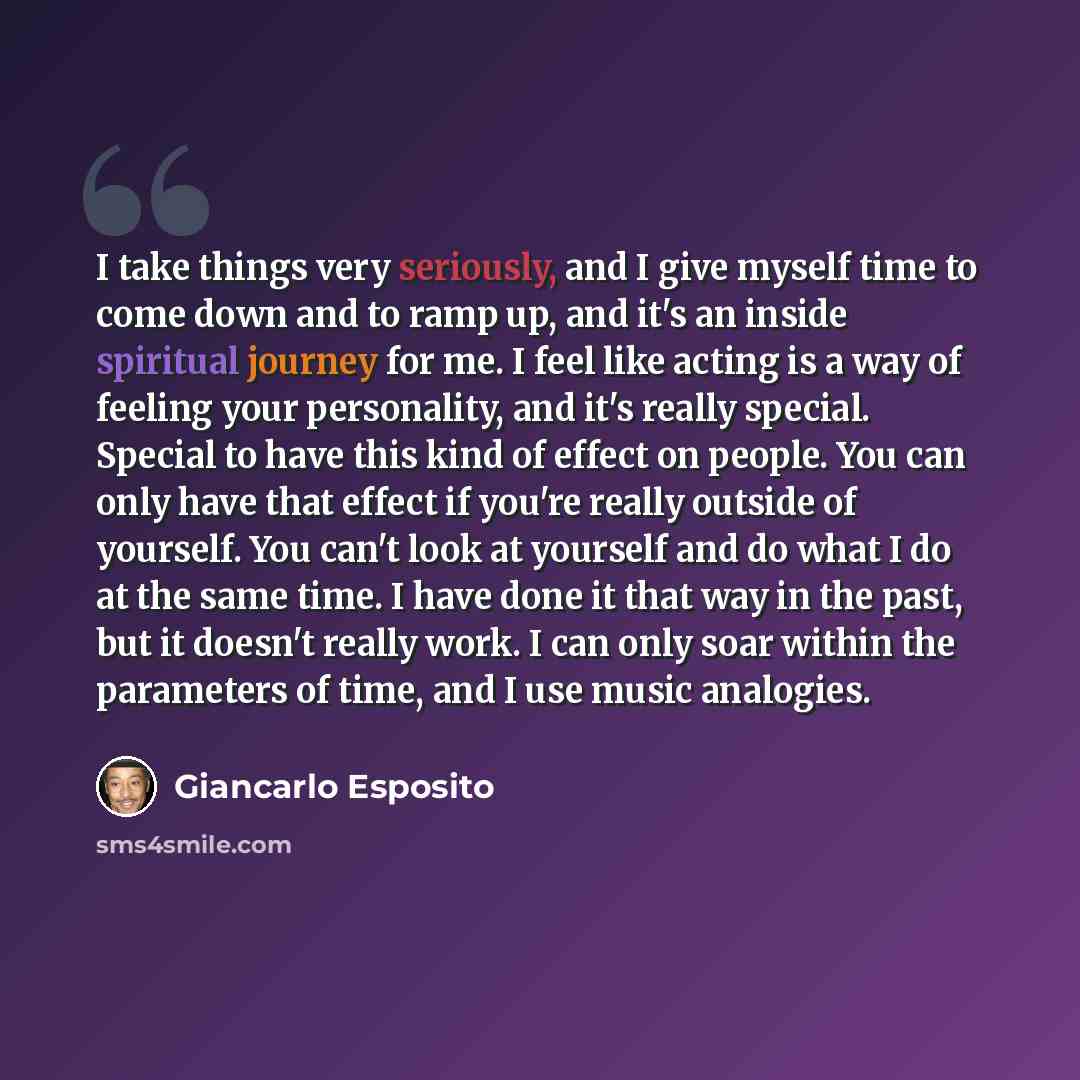 “I take things very seriously, and I give myself time to come down and to ramp up, and it's an inside spiritual journey for me. I feel like acting is a way of feeling your personality, and it's really special. Special to have this kind of effect on people. You can only have that effect if you're…” quote by Giancarlo Esposito