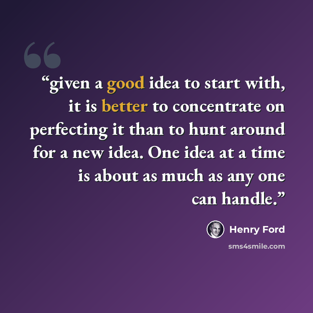 “given a good idea to start with, it is better to concentrate on perfecting it than to hunt around for a new idea. One idea at a time is about as much as any one can handle.” quote by Henry Ford