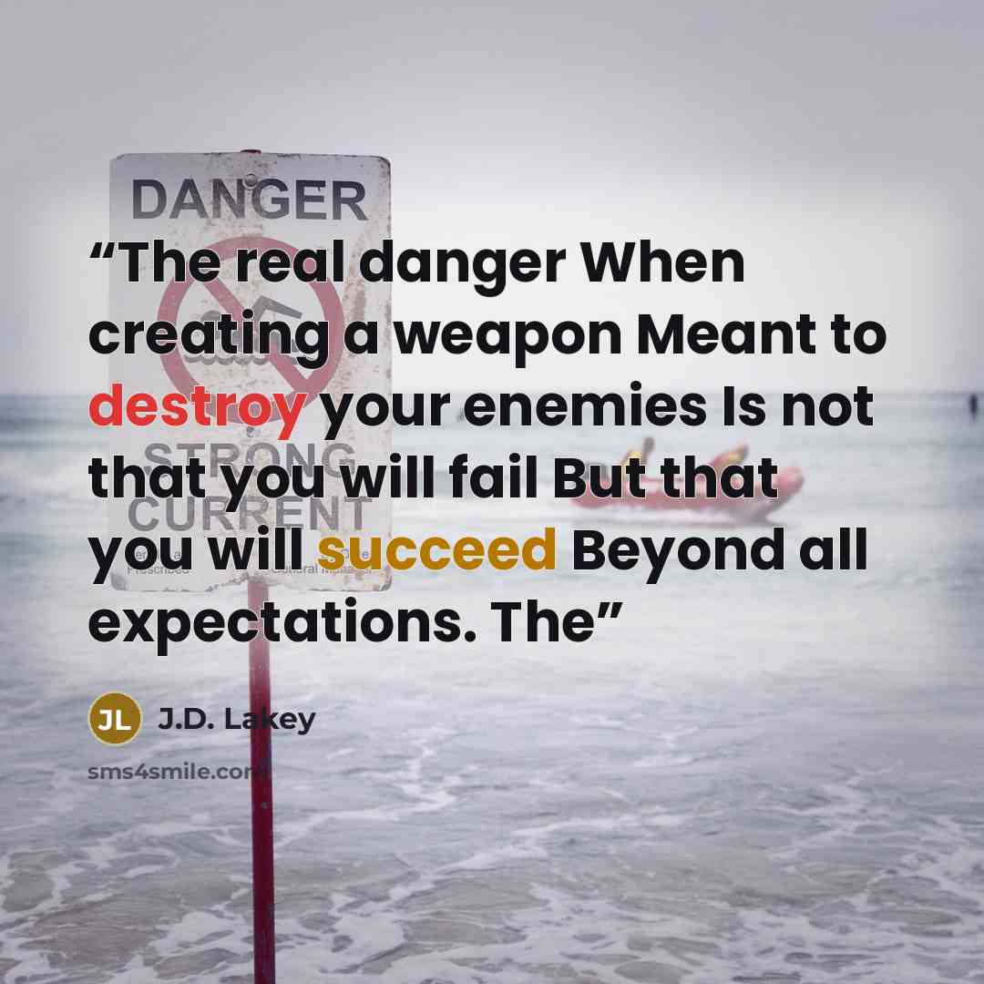 “The real danger When creating a weapon Meant to destroy your enemies Is not that you will fail But that you will succeed Beyond all expectations. The” quote by J.D. Lakey