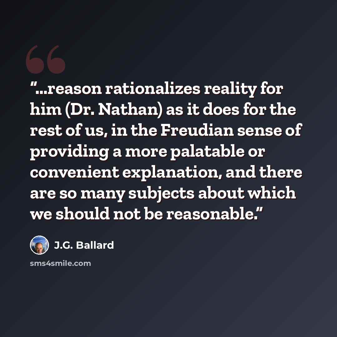 “...reason rationalizes reality for him (Dr. Nathan) as it does for the rest of us, in the Freudian sense of providing a more palatable or convenient explanation, and there are so many subjects about which we should not be reasonable.” quote by J.G. Ballard
