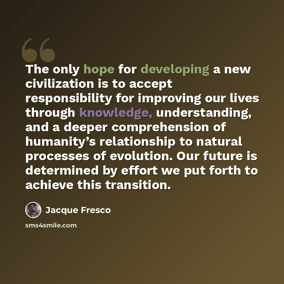 “The only hope for developing a new civilization is to accept responsibility for improving our lives through knowledge, understanding, and a deeper comprehension of humanity’s relationship to natural processes of evolution. Our future is determined by effort we put forth to achieve this transition.” quote by Jacque Fresco
