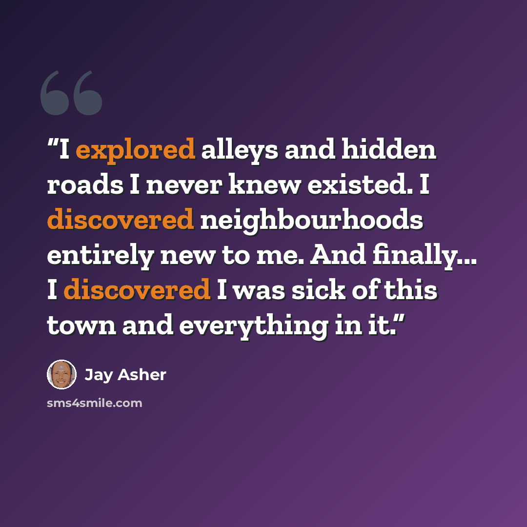 “I explored alleys and hidden roads I never knew existed. I discovered neighbourhoods entirely new to me. And finally... I discovered I was sick of this town and everything in it.” quote by Jay Asher